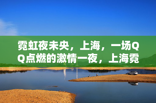 霓虹夜未央,上海,一场QQ点燃的激情一夜,上海霓虹夜,QQ点燃激情一夜 霓虹夜未央,上海,一场QQ点燃的激情一夜,上海霓虹夜,QQ点燃激情一夜
