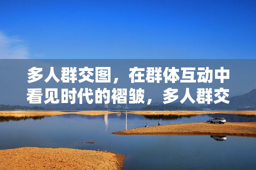 多人群交图,在群体互动中看见时代的褶皱,多人群交图,群体互动里的时代褶皱 多人群交图,在群体互动中看见时代的褶皱,多人群交图,群体互动里的时代褶皱