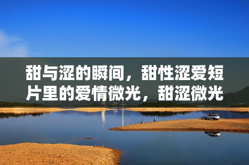 甜与涩的瞬间，甜性涩爱短片里的爱情微光，甜涩微光，短片的爱情瞬间