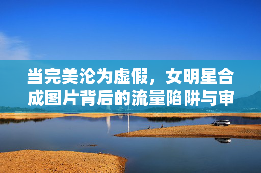 当完美沦为虚假,女明星合成图片背后的流量陷阱与审美困境,完美沦为虚假,女明星合成图片的流量陷阱与审美困境 当完美沦为虚假,女明星合成图片背后的流量陷阱与审美困境,完美沦为虚假,女明星合成图片的流量陷阱与审美困境