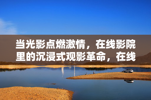 当光影点燃激情,在线影院里的沉浸式观影革命,在线影院沉浸式观影革命,光影点燃激情 当光影点燃激情,在线影院里的沉浸式观影革命,在线影院沉浸式观影革命,光影点燃激情
