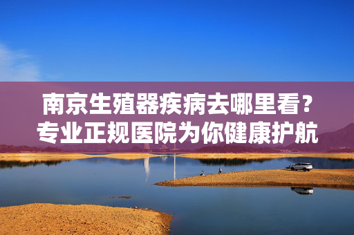 南京生殖器疾病去哪里看？专业正规医院为你健康护航，南京生殖器疾病去哪看？专业正规医院为你健康护航