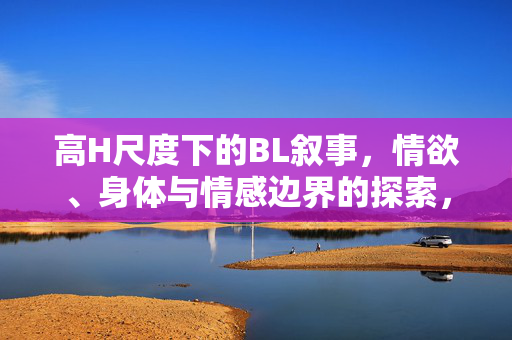 高H尺度下的BL叙事，情欲、身体与情感边界的探索，高H尺度BL叙事，情欲、身体与情感边界的探界