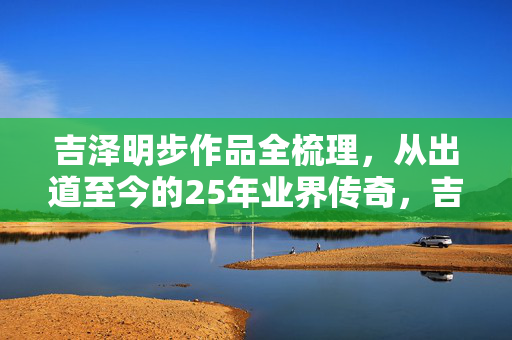 吉泽明步作品全梳理，从出道至今的25年业界传奇，吉泽明步出道25年，业界传奇作品全鉴