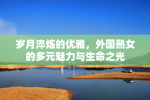 岁月淬炼的优雅，外国熟女的多元魅力与生命之光