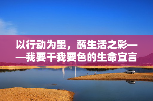 以行动为墨,蘸生活之彩——我要干我要色的生命宣言,行动为墨,蘸生活之彩——我要干我要色的生命宣言 以行动为墨,蘸生活之彩——我要干我要色的生命宣言,行动为墨,蘸生活之彩——我要干我要色的生命宣言