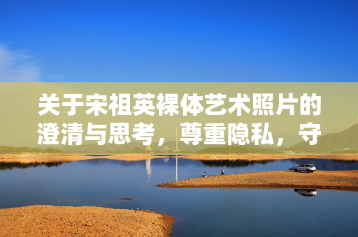 关于宋祖英裸体艺术照片的澄清与思考,尊重隐私,守护真实,宋祖英艺术照片争议,澄清与思考,尊重隐私守护真实 关于宋祖英裸体艺术照片的澄清与思考,尊重隐私,守护真实,宋祖英艺术照片争议,澄清与思考,尊重隐私守护真实