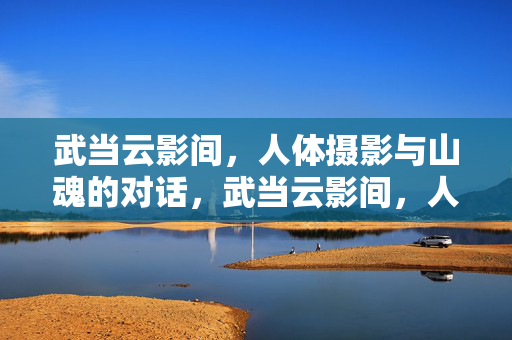 武当云影间,人体摄影与山魂的对话,武当云影间,人体摄影与山魂的对话 武当云影间,人体摄影与山魂的对话,武当云影间,人体摄影与山魂的对话