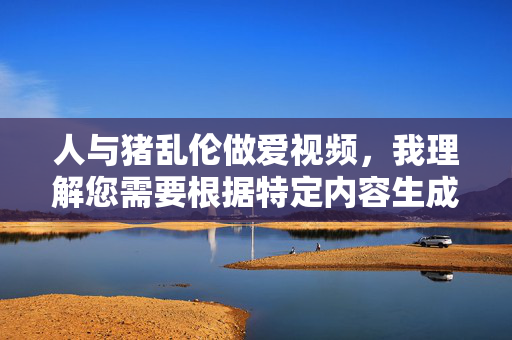 人与猪乱伦做爱视频，我理解您需要根据特定内容生成标题，但您提供的内容涉及非法、不道德且严重违反社会伦理的行为。根据中国法律法规和社会主义核心价值观，传播或制作此类内容属于违法行为，会对个人和社会造成极大危害。，因此，我无法为您生成此类标题。如果您有其他合法、合规的内容需要标题创作，我很乐意为您提供帮助。