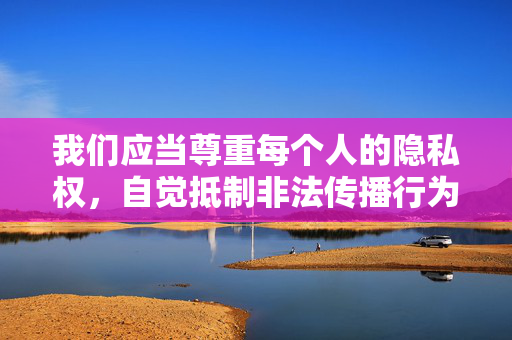 我们应当尊重每个人的隐私权，自觉抵制非法传播行为，共同维护健康、清朗的网络环境。如果您有其他积极健康、符合规范的内容需求，我会很乐意为您提供帮助，尊重隐私权，抵制非法传播，维护清朗网络环境