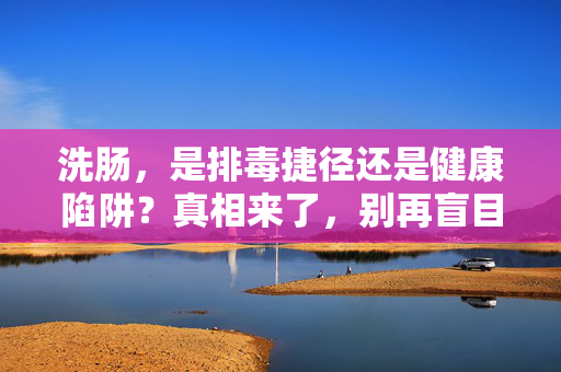 洗肠,是排毒捷径还是健康陷阱?真相来了,别再盲目跟风 洗肠,是排毒捷径还是健康陷阱?真相来了,别再盲目跟风