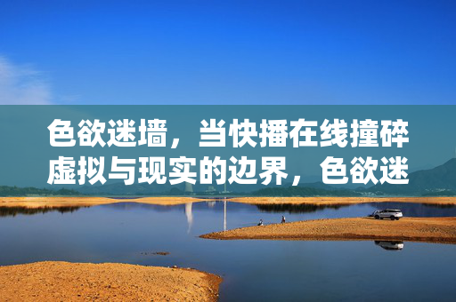 色欲迷墙,当快播在线撞碎虚拟与现实的边界,色欲迷墙,快播在线撞碎虚实之界 色欲迷墙,当快播在线撞碎虚拟与现实的边界,色欲迷墙,快播在线撞碎虚实之界