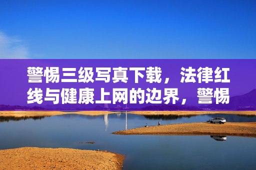 警惕三级写真下载,法律红线与健康上网的边界,警惕三级写真下载,法律红线与健康上网的边界 警惕三级写真下载,法律红线与健康上网的边界,警惕三级写真下载,法律红线与健康上网的边界