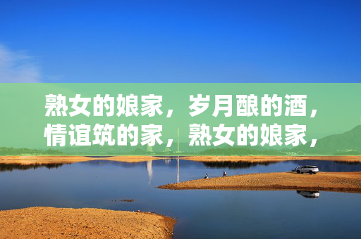 熟女的娘家,岁月酿的酒,情谊筑的家,熟女的娘家,岁月酿的酒,情谊筑的家 熟女的娘家,岁月酿的酒,情谊筑的家,熟女的娘家,岁月酿的酒,情谊筑的家