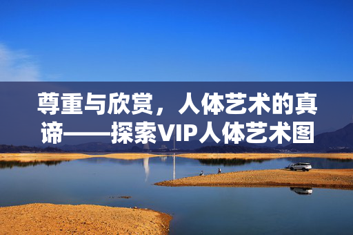 尊重与欣赏，人体艺术的真谛——探索VIP人体艺术图片背后的文化内涵与审美价值，尊重与欣赏，人体艺术的真谛与文化审美内涵