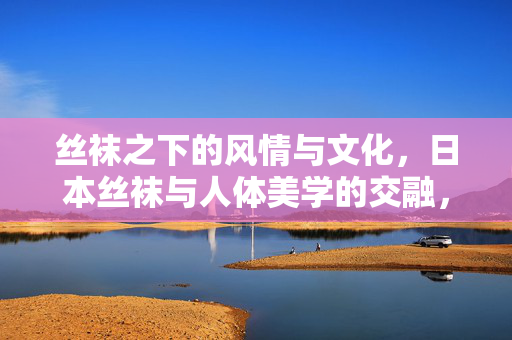 丝袜之下的风情与文化,日本丝袜与人体美学的交融,日本丝袜,风情文化与人体美学的交融 丝袜之下的风情与文化,日本丝袜与人体美学的交融,日本丝袜,风情文化与人体美学的交融