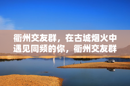 衢州交友群,在古城烟火中遇见同频的你,衢州交友群,古城烟火里的同频相遇 衢州交友群,在古城烟火中遇见同频的你,衢州交友群,古城烟火里的同频相遇