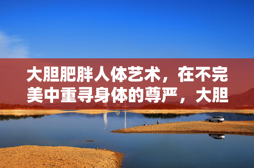 大胆肥胖人体艺术，在不完美中重寻身体的尊严，大胆肥胖人体艺术，在不完美中重寻身体尊严