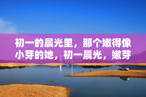 初一的晨光里，那个嫩得像小芽的她，初一晨光，嫩芽初绽的她