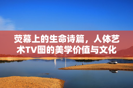 荧幕上的生命诗篇，人体艺术TV图的美学价值与文化启示，荧幕生命诗篇，人体艺术TV图的美学意蕴与文化启示