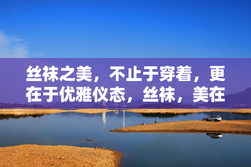 丝袜之美，不止于穿着，更在于优雅仪态，丝袜，美在穿着，更在仪态