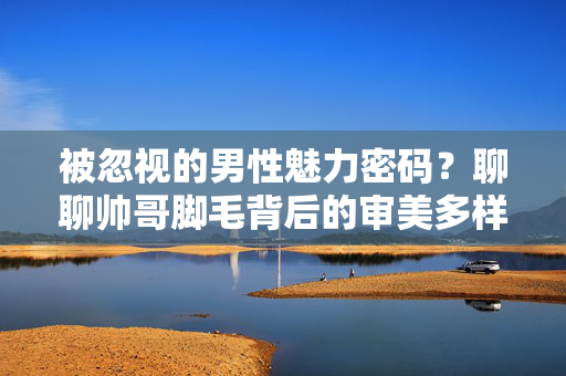 被忽视的男性魅力密码？聊聊帅哥脚毛背后的审美多样性