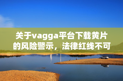 关于vagga平台下载黄片的风险警示，法律红线不可越，网络环境需共护，vagga平台下载黄片，法律红线不可越，网络环境需共护