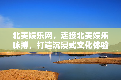 北美娱乐网，连接北美娱乐脉搏，打造沉浸式文化体验，北美娱乐网，连接娱乐脉搏，沉浸文化体验