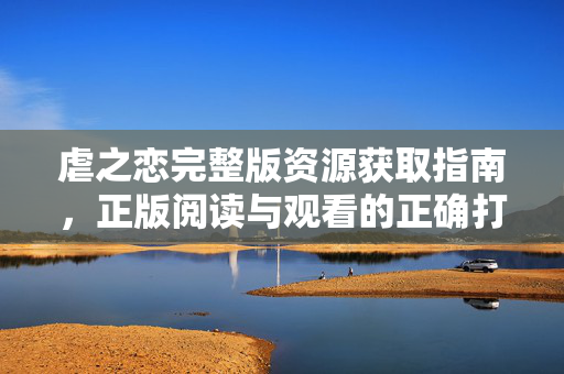 虐之恋完整版资源获取指南，正版阅读与观看的正确打开方式，虐之恋完整版资源获取与正版阅读指南