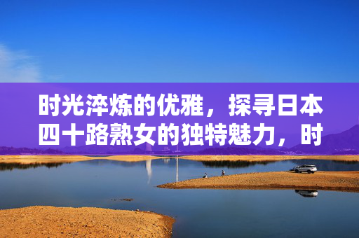 时光淬炼的优雅，探寻日本四十路熟女的独特魅力，时光淬炼的优雅，日本四十路熟女的独特魅力