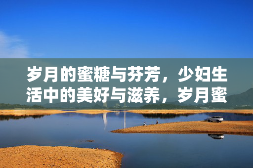 岁月的蜜糖与芬芳，少妇生活中的美好与滋养，岁月蜜糖，芬芳滋养少妇生活