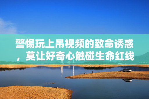 警惕玩上吊视频的致命诱惑，莫让好奇心触碰生命红线，警惕上吊视频致命诱惑，莫让好奇心触碰生命红线