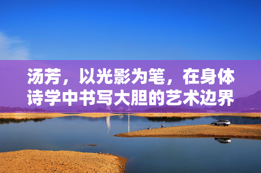汤芳，以光影为笔，在身体诗学中书写大胆的艺术边界，汤芳，以光影为笔，书写身体诗学的大胆艺术边界