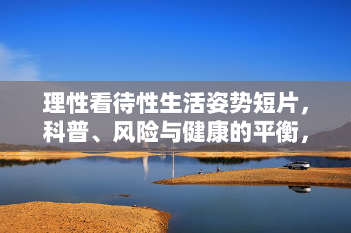 理性看待性生活姿势短片，科普、风险与健康的平衡，理性看待性姿势短片，科普、风险与健康的平衡