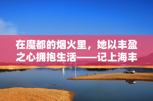 在魔都的烟火里，她以丰盈之心拥抱生活——记上海丰满残疾女士陈虹，丰盈之心拥抱魔都烟火——记上海残疾女士陈虹
