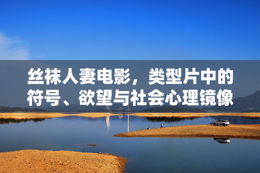 丝袜人妻电影，类型片中的符号、欲望与社会心理镜像，丝袜人妻电影，类型片的符号、欲望与社会心理镜像