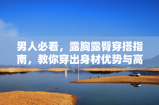 男人必看，露胸露臀穿搭指南，教你穿出身材优势与高级感，男性露胸露臀穿搭指南，穿出身材优势与高级感