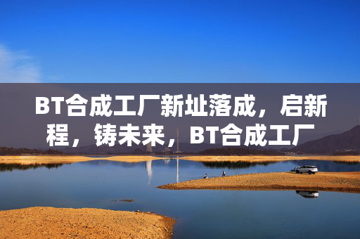BT合成工厂新址落成，启新程，铸未来，BT合成工厂新址落成启新程 铸未来
