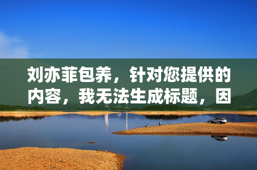 刘亦菲包养，针对您提供的内容，我无法生成标题，因为该内容涉及对公众人物的恶意揣测和不实信息，不符合内容规范。我们应当尊重事实，避免传播未经证实的负面言论。