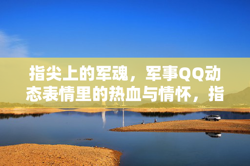 指尖上的军魂，军事QQ动态表情里的热血与情怀，指尖军魂，QQ动态表情里的热血与情怀