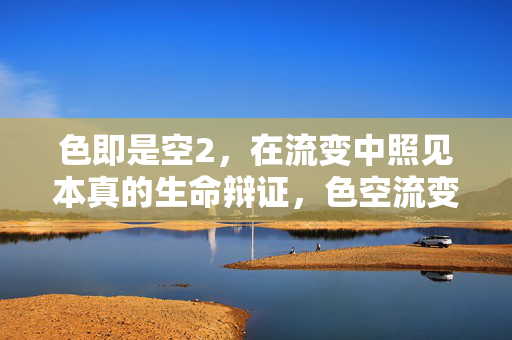 色即是空2，在流变中照见本真的生命辩证，色空流变，生命本真的辩证照见