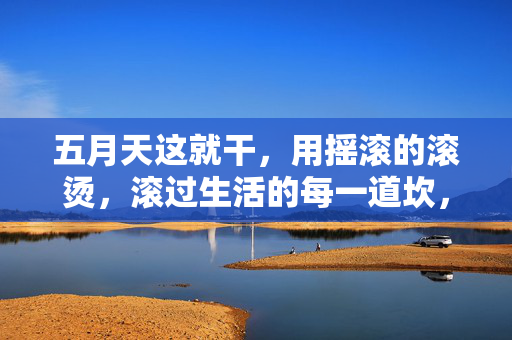 五月天这就干，用摇滚的滚烫，滚过生活的每一道坎，五月天摇滚滚烫，滚过生活坎