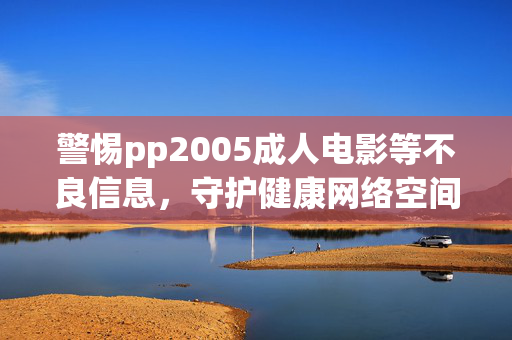 警惕pp2005成人电影等不良信息，守护健康网络空间，远离非法内容陷阱，警惕不良信息陷阱 守护清朗网络空间