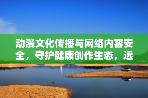 动漫文化传播与网络内容安全，守护健康创作生态，远离不良信息，动漫文化传播，筑牢网络内容安全，守护健康创作生态