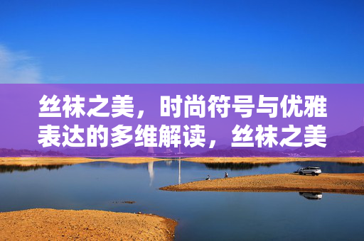 丝袜之美，时尚符号与优雅表达的多维解读，丝袜之美，时尚符号与优雅表达的多维解读