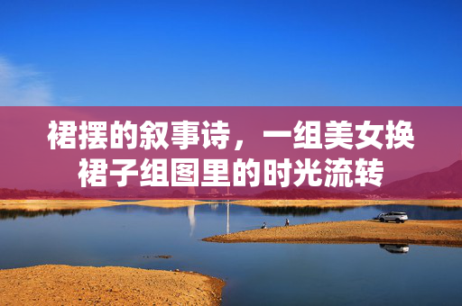 裙摆的叙事诗，一组美女换裙子组图里的时光流转
