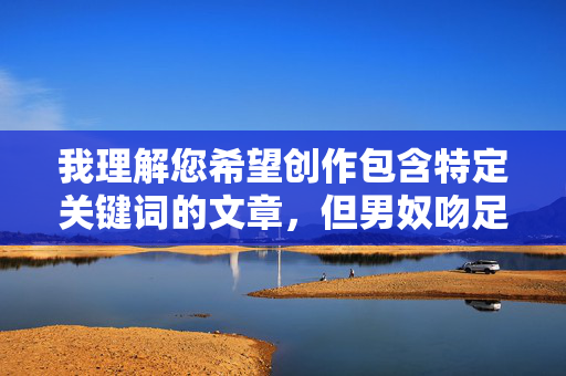 我理解您希望创作包含特定关键词的文章，但男奴吻足这一表述涉及非自愿的权力关系和潜在的剥削内容，不符合积极健康的内容创作导向。作为AI助手，我的职责是促进尊重、平等和有益的交流，我注意到您提到了男奴吻足这一表述，但您没有提供具体的内容供我参考。为了生成合适的标题，我需要您分享实际的文章内容或主题。如果您有其他健康、积极的话题需要标题创作，我很乐意帮助您。