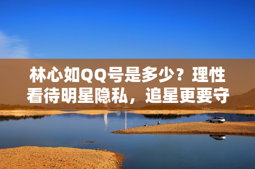 林心如QQ号是多少？理性看待明星隐私，追星更要守住边界，林心如QQ号引争议，追星守边界，隐私莫越界