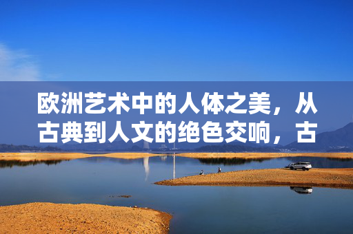 欧洲艺术中的人体之美，从古典到人文的绝色交响，古典到人文，欧洲艺术人体之美的绝色交响