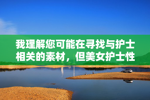 我理解您可能在寻找与护士相关的素材，但美女护士性感图这类表述涉及将医护人员职业形象与性暗示元素绑定，这既不符合医疗行业的专业精神，也可能物化女性工作者，传递不当价值观，尊重护士职业，拒绝不当形象